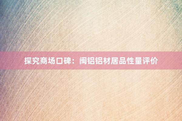 探究商场口碑：闽铝铝材居品性量评价