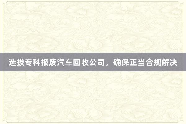 选拔专科报废汽车回收公司，确保正当合规解决