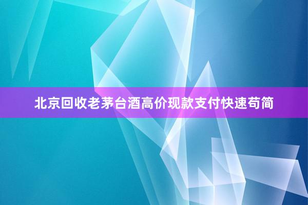 北京回收老茅台酒高价现款支付快速苟简
