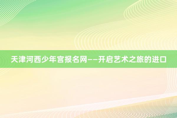 天津河西少年宫报名网——开启艺术之旅的进口